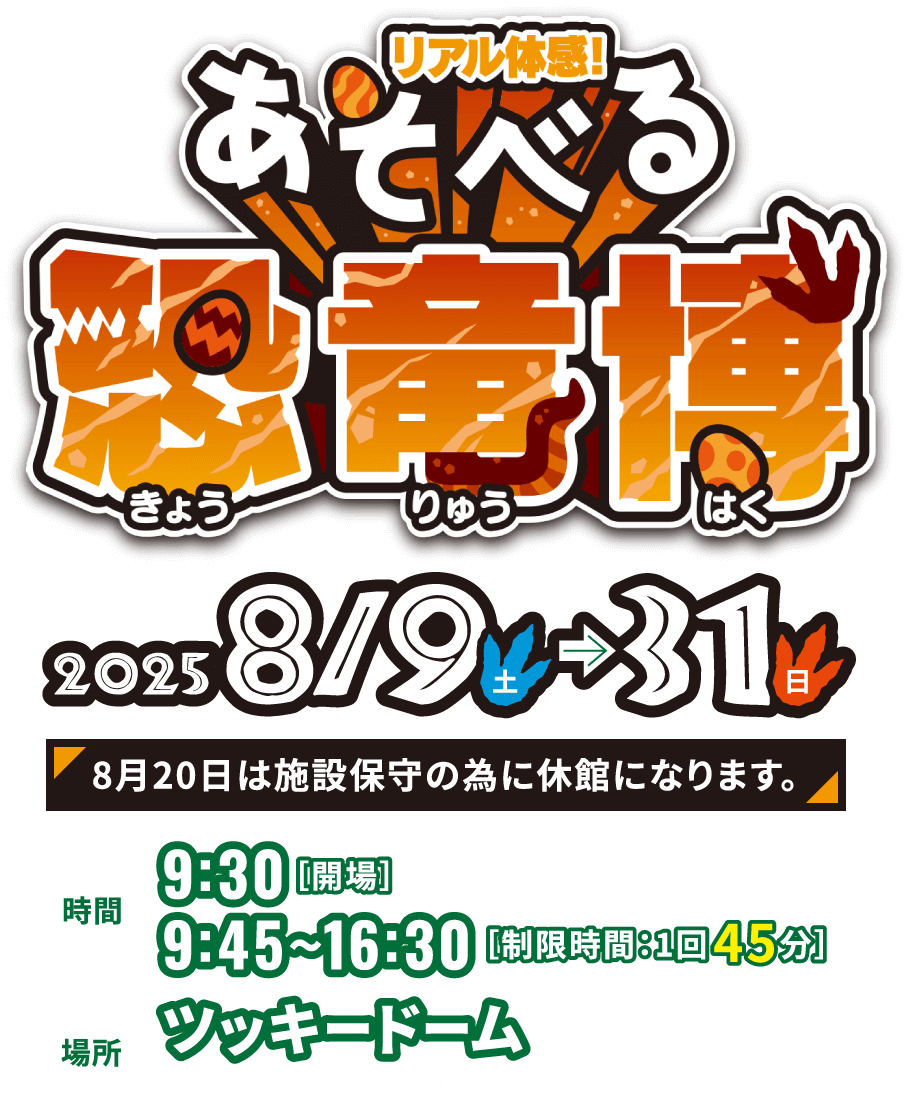 リアル体感！あそべる恐竜博 2025/8/9(土)～31(日)　8月20日は施設保守の為に休館になります。　時間　9:30開場 9:45~16:30 制限時間1回45分　場所　ツッキードーム 〒514-0815 三重県津市藤方637
